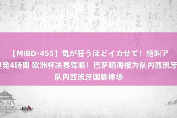 【MIBD-455】気が狂うほどイカせて！絶叫アクメ50連発4時間 欧洲杯决赛驾临！巴萨晒海报为队内西班牙国脚捧场