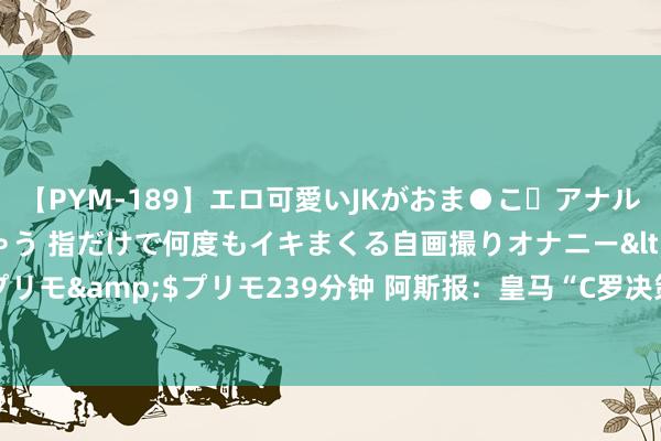 【PYM-189】エロ可愛いJKがおま●こ・アナルをいっぱい見せちゃう 指だけで何度もイキまくる自画撮りオナニー</a>2016-04-18プリモ&$プリモ239分钟 阿斯报：皇马“C罗决策”特训姆巴佩，安帅臂膀平图斯成要害