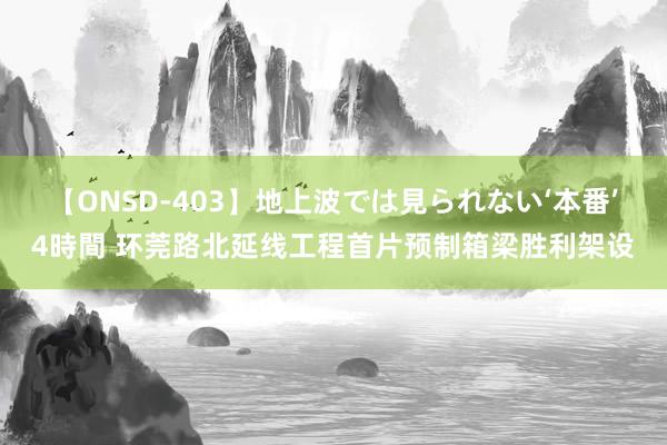 【ONSD-403】地上波では見られない‘本番’4時間 环莞路北延线工程首片预制箱梁胜利架设