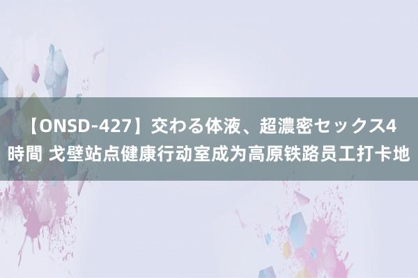 【ONSD-427】交わる体液、超濃密セックス4時間 戈壁站点健康行动室成为高原铁路员工打卡地