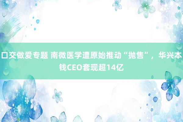 口交做爱专题 南微医学遭原始推动“抛售”，华兴本钱CEO套现超14亿