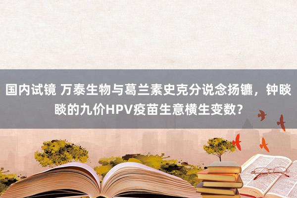 国内试镜 万泰生物与葛兰素史克分说念扬镳，钟睒睒的九价HPV疫苗生意横生变数？