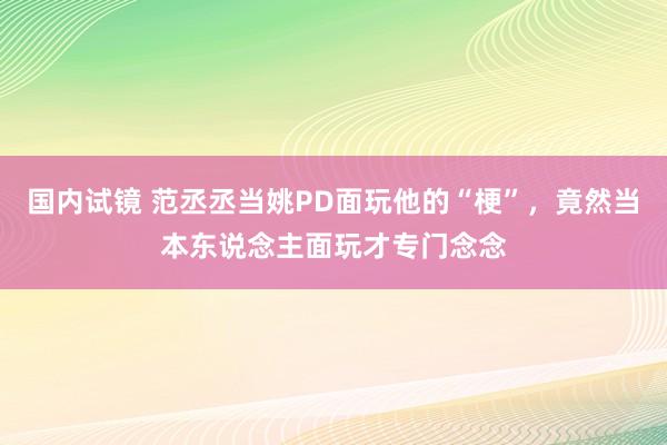 国内试镜 范丞丞当姚PD面玩他的“梗”，竟然当本东说念主面玩才专门念念