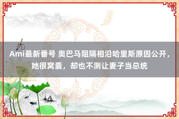 Ami最新番号 奥巴马阻隔相沿哈里斯原因公开，她很窝囊，却也不测让妻子当总统