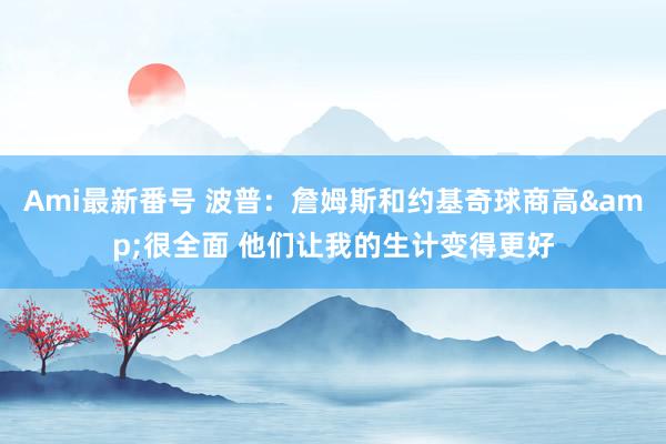 Ami最新番号 波普：詹姆斯和约基奇球商高&很全面 他们让我的生计变得更好