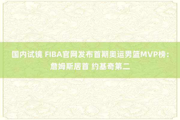 国内试镜 FIBA官网发布首期奥运男篮MVP榜：詹姆斯居首 约基奇第二