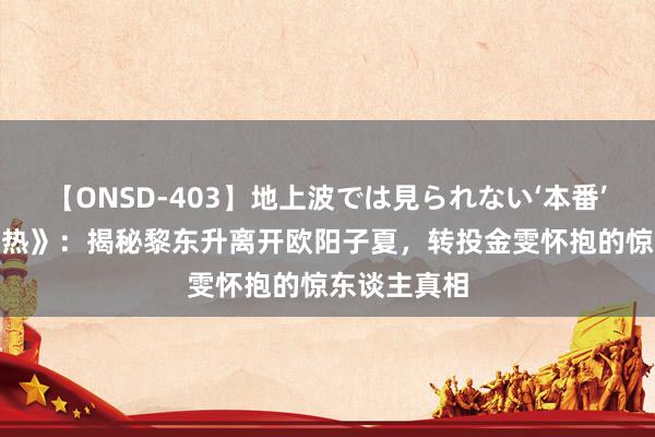 【ONSD-403】地上波では見られない‘本番’4時間 《赤热》：揭秘黎东升离开欧阳子夏，转投金雯怀抱的惊东谈主真相