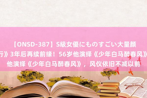 【ONSD-387】S級女優にものすごい大量顔射4時間 《雪中悍刀行》3年后再续前缘！56岁他演绎《少年白马醉春风》，风仪依旧不减以前