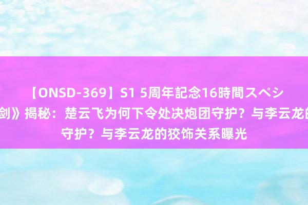 【ONSD-369】S1 5周年記念16時間スペシャル RED 《亮剑》揭秘：楚云飞为何下令处决炮团守护？与李云龙的狡饰关系曝光