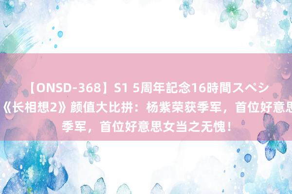 【ONSD-368】S1 5周年記念16時間スペシャル WHITE 《长相想2》颜值大比拼：杨紫荣获季军，首位好意思女当之无愧！