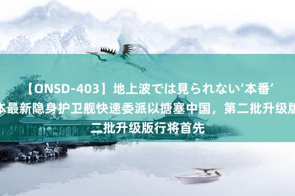 【ONSD-403】地上波では見られない‘本番’4時間 日本最新隐身护卫舰快速委派以搪塞中国，第二批升级版行将首先