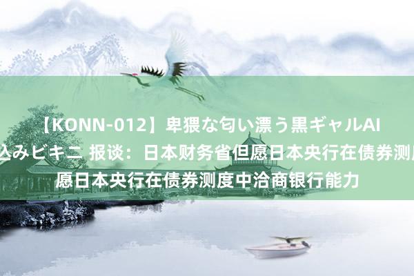 【KONN-012】卑猥な匂い漂う黒ギャルAIKAの中出しグイ込みビキニ 报谈：日本财务省但愿日本央行在债券测度中洽商银行能力