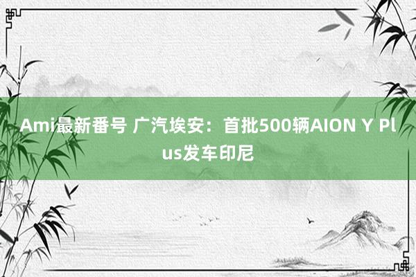 Ami最新番号 广汽埃安：首批500辆AION Y Plus发车印尼