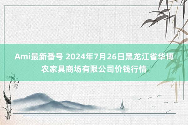 Ami最新番号 2024年7月26日黑龙江省华博农家具商场有限公司价钱行情