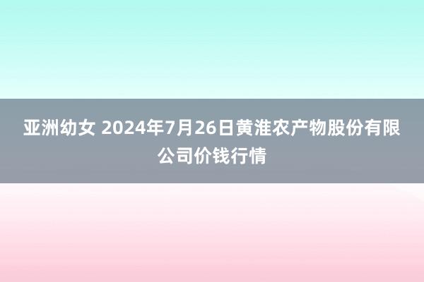 亚洲幼女 2024年7月26日黄淮农产物股份有限公司价钱行情