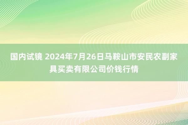 国内试镜 2024年7月26日马鞍山市安民农副家具买卖有限公司价钱行情