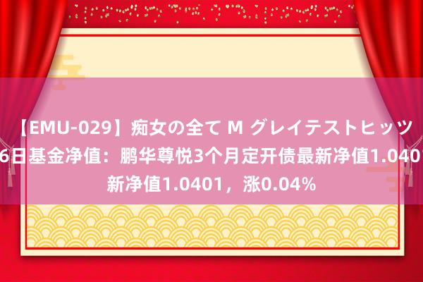 【EMU-029】痴女の全て M グレイテストヒッツ 4時間 7月26日基金净值：鹏华尊悦3个月定开债最新净值1.0401，涨0.04%