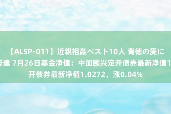 【ALSP-011】近親相姦ベスト10人 背徳の愛に溺れた10人の美母達 7月26日基金净值：中加颐兴定开债券最新净值1.0272，涨0.04%