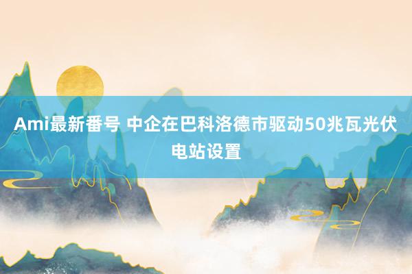 Ami最新番号 中企在巴科洛德市驱动50兆瓦光伏电站设置