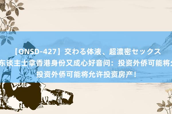 【ONSD-427】交わる体液、超濃密セックス4時間 高净值东谈主士拿香港身份又成心好音问：投资外侨可能将允许投资房产！