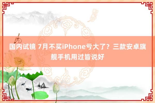 国内试镜 7月不买iPhone亏大了？三款安卓旗舰手机用过皆说好