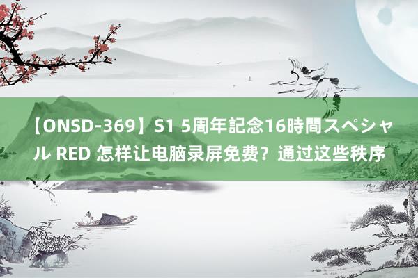 【ONSD-369】S1 5周年記念16時間スペシャル RED 怎样让电脑录屏免费？通过这些秩序