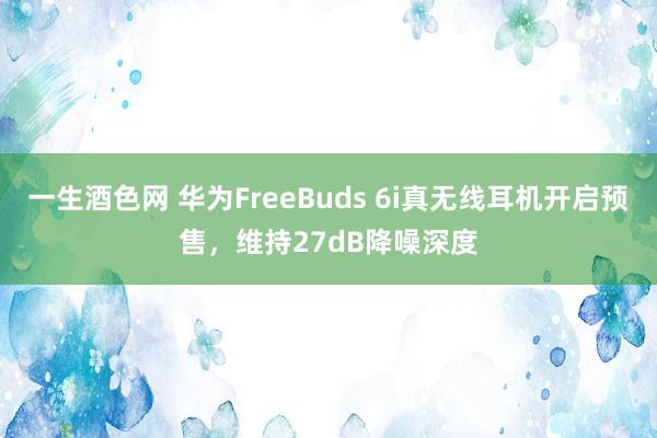 一生酒色网 华为FreeBuds 6i真无线耳机开启预售，维持27dB降噪深度