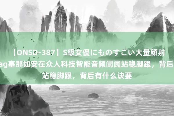 【ONSD-387】S級女優にものすごい大量顔射4時間 sanag塞那如安在众人科技智能音频阛阓站稳脚跟，背后有什么诀要