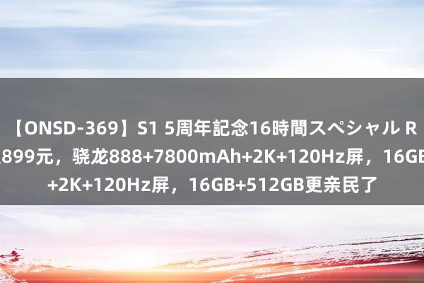 【ONSD-369】S1 5周年記念16時間スペシャル RED 从2299元跌至899元，骁龙888+7800mAh+2K+120Hz屏，16GB+512GB更亲民了