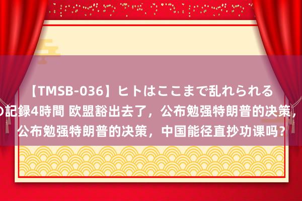 【TMSB-036】ヒトはここまで乱れられる 理性崩壊と豪快絶頂の記録4時間 欧盟豁出去了，公布勉强特朗普的决策，中国能径直抄功课吗？