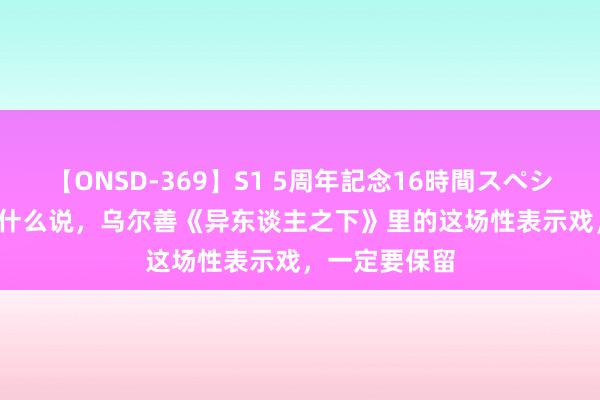 【ONSD-369】S1 5周年記念16時間スペシャル RED 为什么说，乌尔善《异东谈主之下》里的这场性表示戏，一定要保留