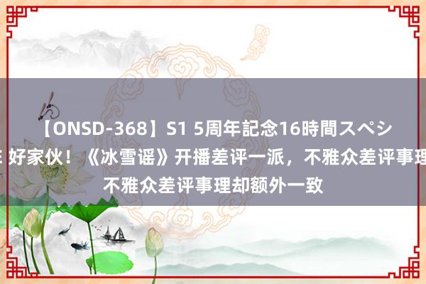 【ONSD-368】S1 5周年記念16時間スペシャル WHITE 好家伙！《冰雪谣》开播差评一派，不雅众差评事理却额外一致