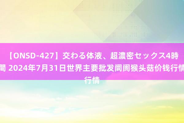 【ONSD-427】交わる体液、超濃密セックス4時間 2024年7月31日世界主要批发阛阓猴头菇价钱行情