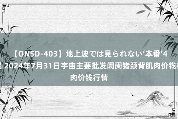 【ONSD-403】地上波では見られない‘本番’4時間 2024年7月31日宇宙主要批发阛阓猪颈背肌肉价钱行情