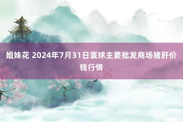 姐妹花 2024年7月31日寰球主要批发商场猪肝价钱行情