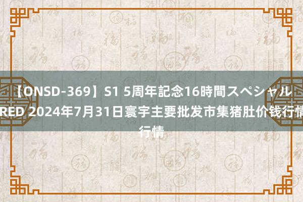 【ONSD-369】S1 5周年記念16時間スペシャル RED 2024年7月31日寰宇主要批发市集猪肚价钱行情