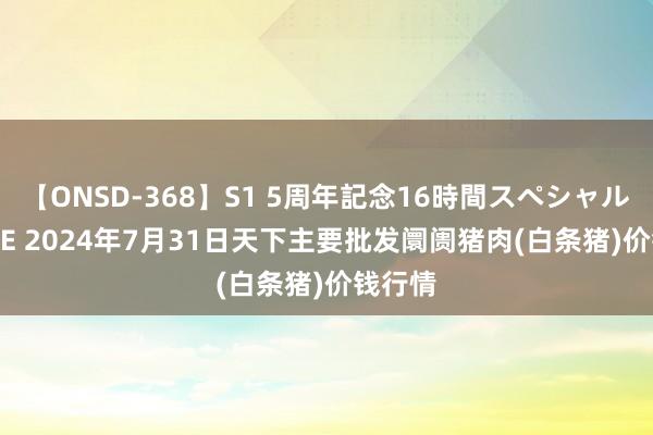 【ONSD-368】S1 5周年記念16時間スペシャル WHITE 2024年7月31日天下主要批发阛阓猪肉(白条猪)价钱行情