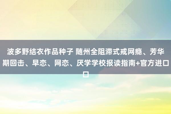 波多野结衣作品种子 随州全阻滞式戒网瘾、芳华期回击、早恋、网恋、厌学学校报读指南+官方进口