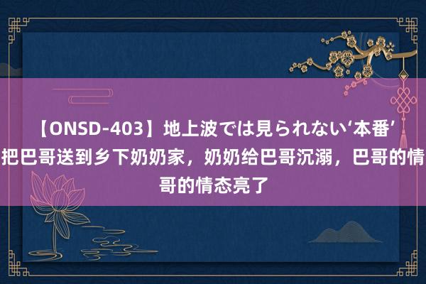 【ONSD-403】地上波では見られない‘本番’4時間 把巴哥送到乡下奶奶家，奶奶给巴哥沉溺，巴哥的情态亮了