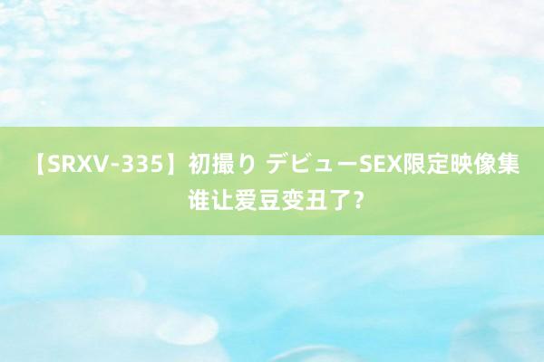 【SRXV-335】初撮り デビューSEX限定映像集 谁让爱豆变丑了？