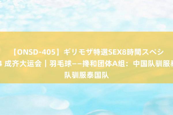 【ONSD-405】ギリモザ特選SEX8時間スペシャル 4 成齐大运会｜羽毛球——搀和团体A组：中国队驯服泰国队