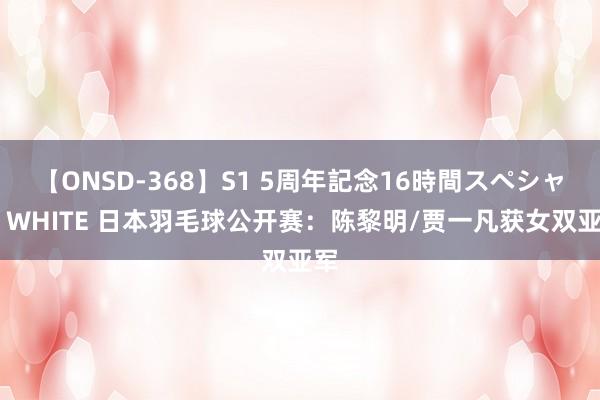 【ONSD-368】S1 5周年記念16時間スペシャル WHITE 日本羽毛球公开赛：陈黎明/贾一凡获女双亚军