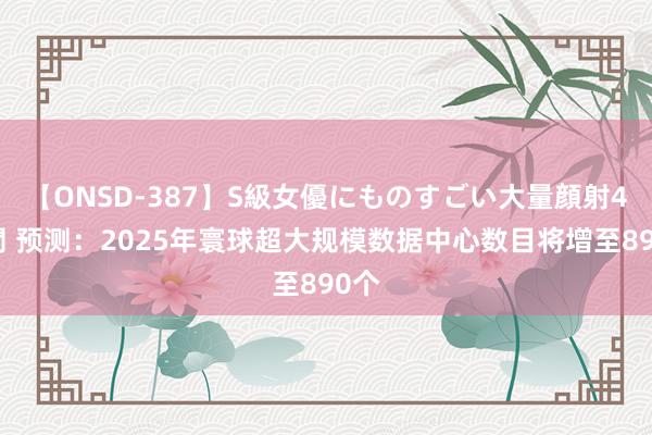 【ONSD-387】S級女優にものすごい大量顔射4時間 预测：2025年寰球超大规模数据中心数目将增至890个