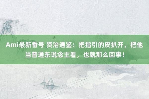 Ami最新番号 资治通鉴：把指引的皮扒开，把他当普通东说念主看，也就那么回事！