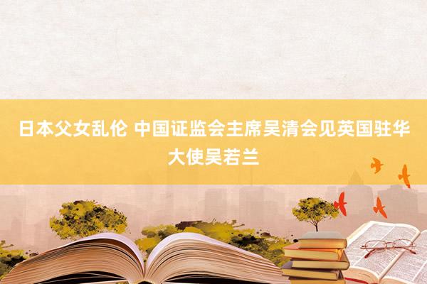 日本父女乱伦 中国证监会主席吴清会见英国驻华大使吴若兰