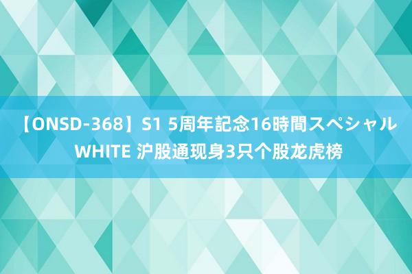 【ONSD-368】S1 5周年記念16時間スペシャル WHITE 沪股通现身3只个股龙虎榜