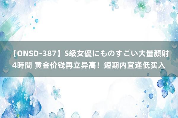 【ONSD-387】S級女優にものすごい大量顔射4時間 黄金价钱再立异高！短期内宜逢低买入