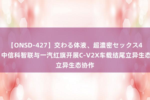 【ONSD-427】交わる体液、超濃密セックス4時間 中信科智联与一汽红旗开展C-V2X车载结尾立异生态协作