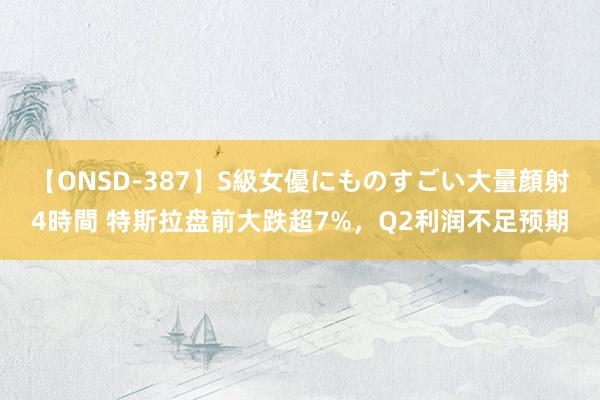 【ONSD-387】S級女優にものすごい大量顔射4時間 特斯拉盘前大跌超7%，Q2利润不足预期