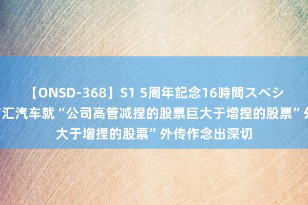 【ONSD-368】S1 5周年記念16時間スペシャル WHITE 广汇汽车就“公司高管减捏的股票巨大于增捏的股票”外传作念出深切